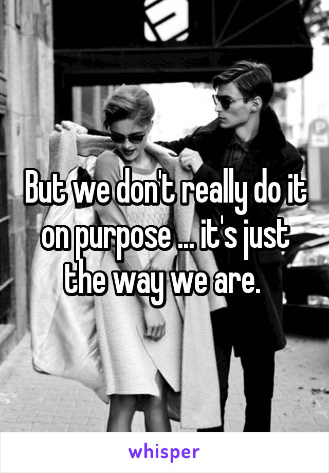 But we don't really do it on purpose ... it's just the way we are. 