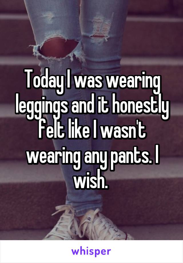 Today I was wearing leggings and it honestly felt like I wasn't wearing any pants. I wish. 