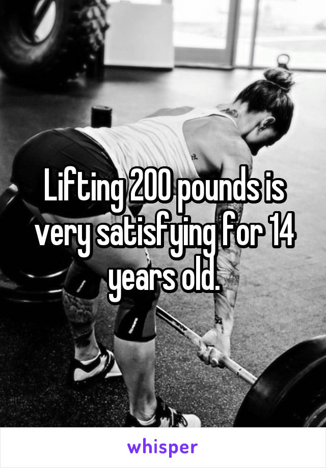 Lifting 200 pounds is very satisfying for 14 years old.