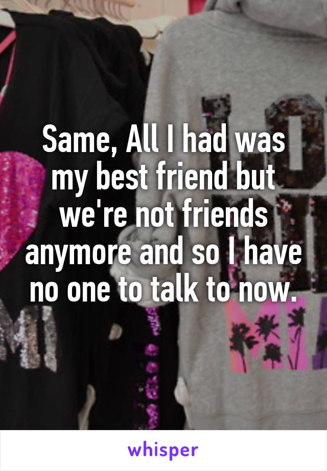 Same, All I had was my best friend but we're not friends anymore and so I have no one to talk to now.
