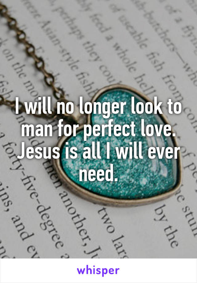 I will no longer look to man for perfect love. Jesus is all I will ever need.