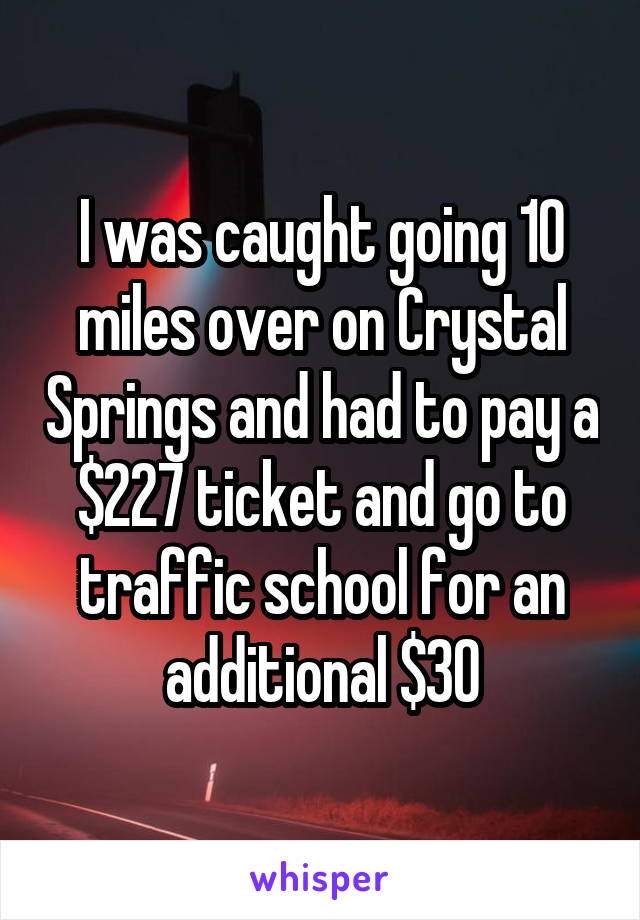 I was caught going 10 miles over on Crystal Springs and had to pay a $227 ticket and go to traffic school for an additional $30