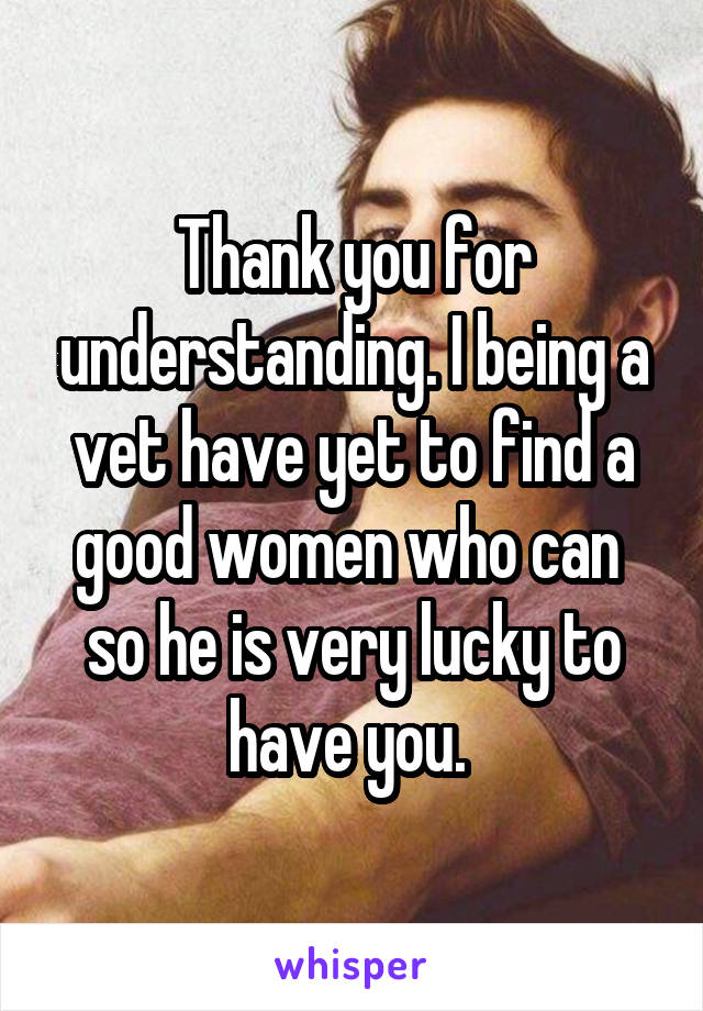 Thank you for understanding. I being a vet have yet to find a good women who can  so he is very lucky to have you. 