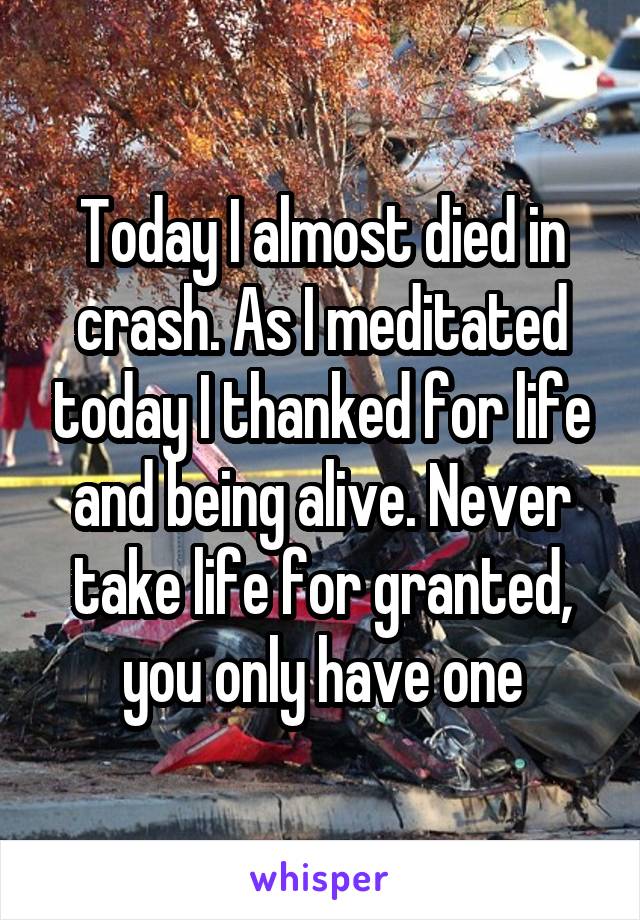 Today I almost died in crash. As I meditated today I thanked for life and being alive. Never take life for granted, you only have one