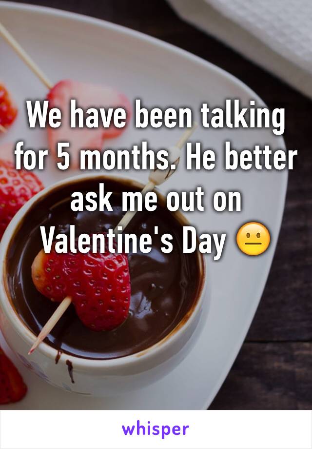 We have been talking for 5 months. He better ask me out on Valentine's Day 😐