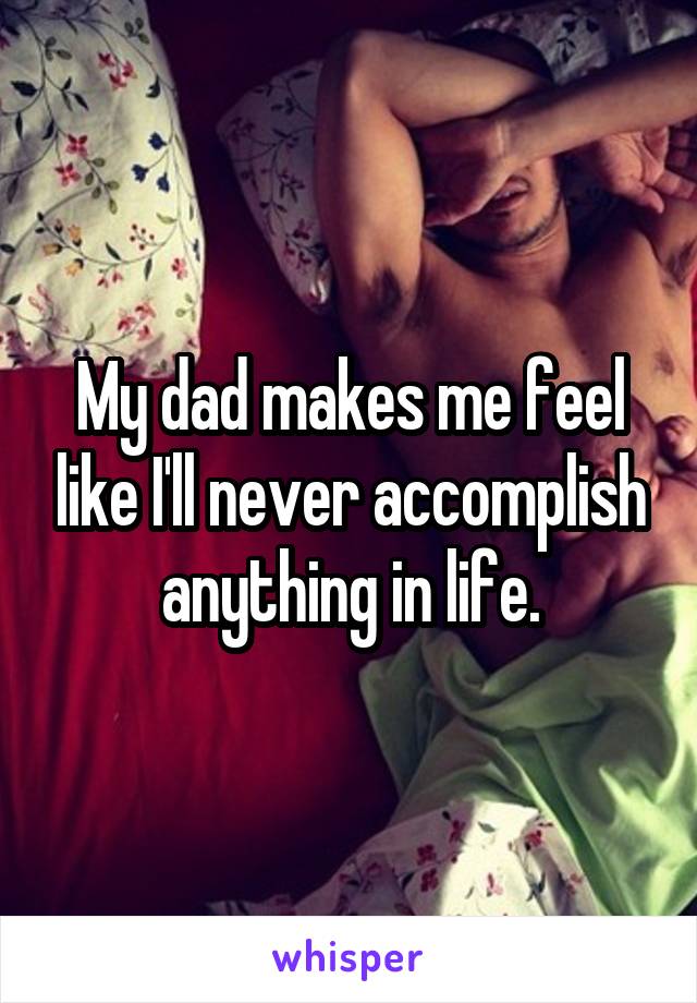 My dad makes me feel like I'll never accomplish anything in life.