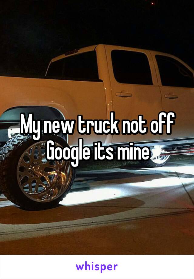 My new truck not off Google its mine