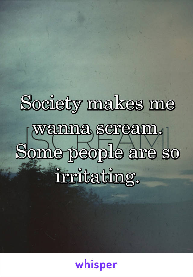 Society makes me wanna scream. Some people are so irritating.