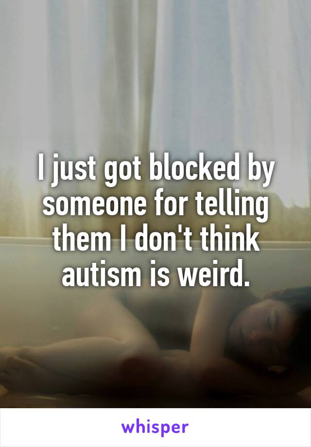 I just got blocked by someone for telling them I don't think autism is weird.