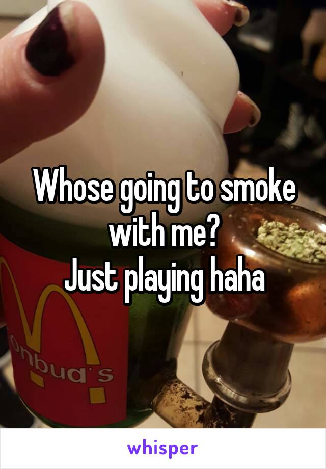 Whose going to smoke with me?
Just playing haha