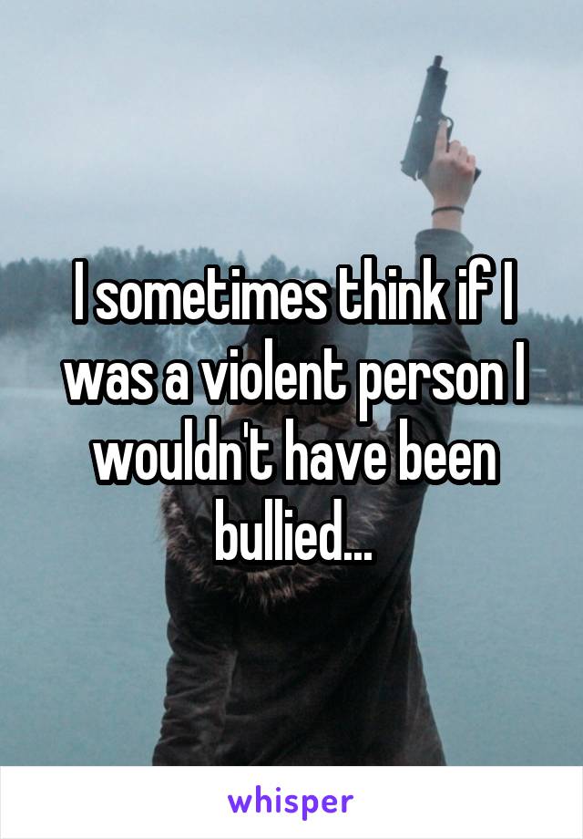 I sometimes think if I was a violent person I wouldn't have been bullied...