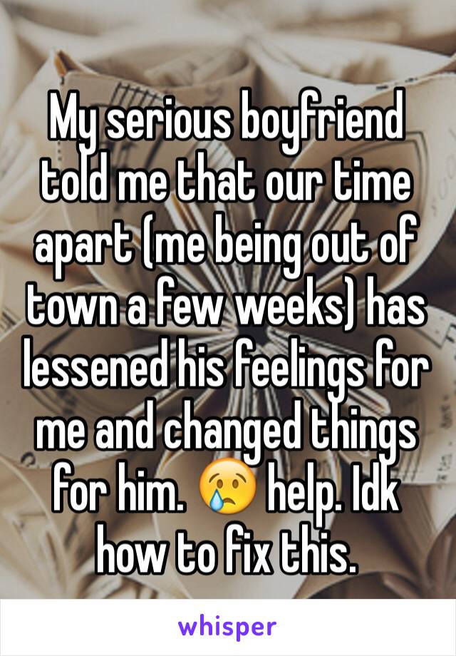 My serious boyfriend told me that our time apart (me being out of town a few weeks) has lessened his feelings for me and changed things for him. 😢 help. Idk how to fix this.
