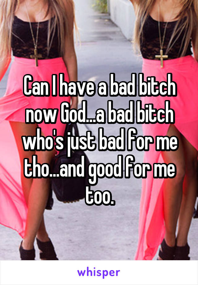 Can I have a bad bitch now God...a bad bitch who's just bad for me tho...and good for me too.
