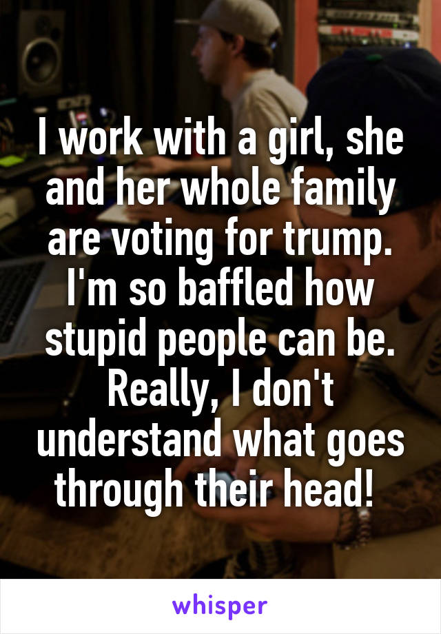 I work with a girl, she and her whole family are voting for trump. I'm so baffled how stupid people can be. Really, I don't understand what goes through their head! 