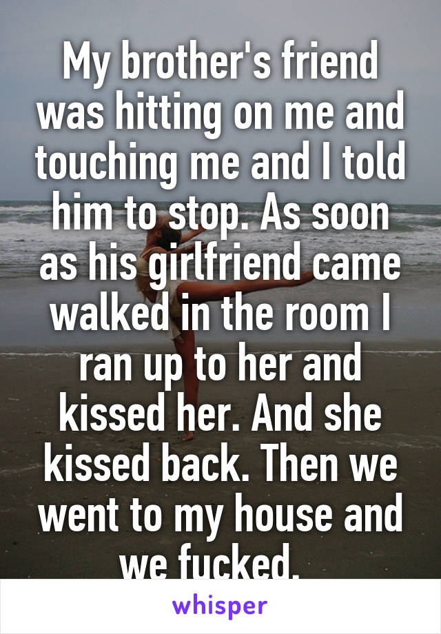 My brother's friend was hitting on me and touching me and I told him to stop. As soon as his girlfriend came walked in the room I ran up to her and kissed her. And she kissed back. Then we went to my house and we fucked.  