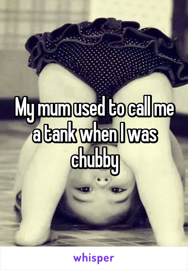 My mum used to call me a tank when I was chubby