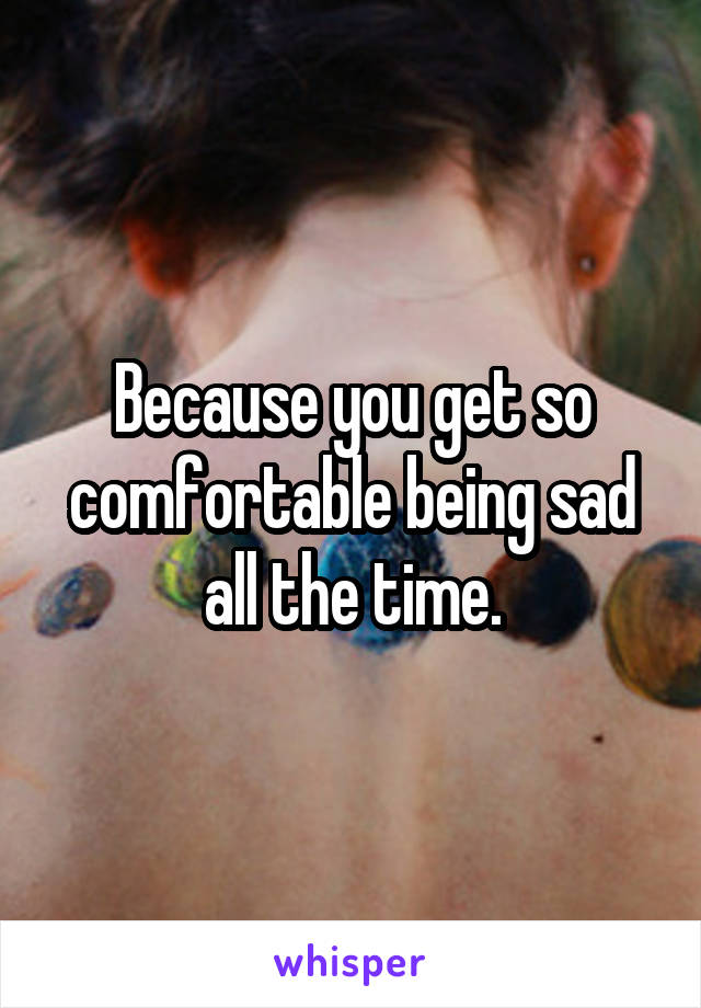 Because you get so comfortable being sad all the time.