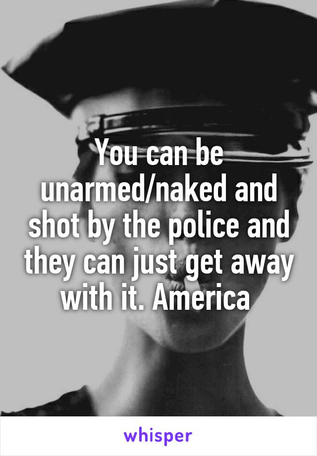 You can be unarmed/naked and shot by the police and they can just get away with it. America 
