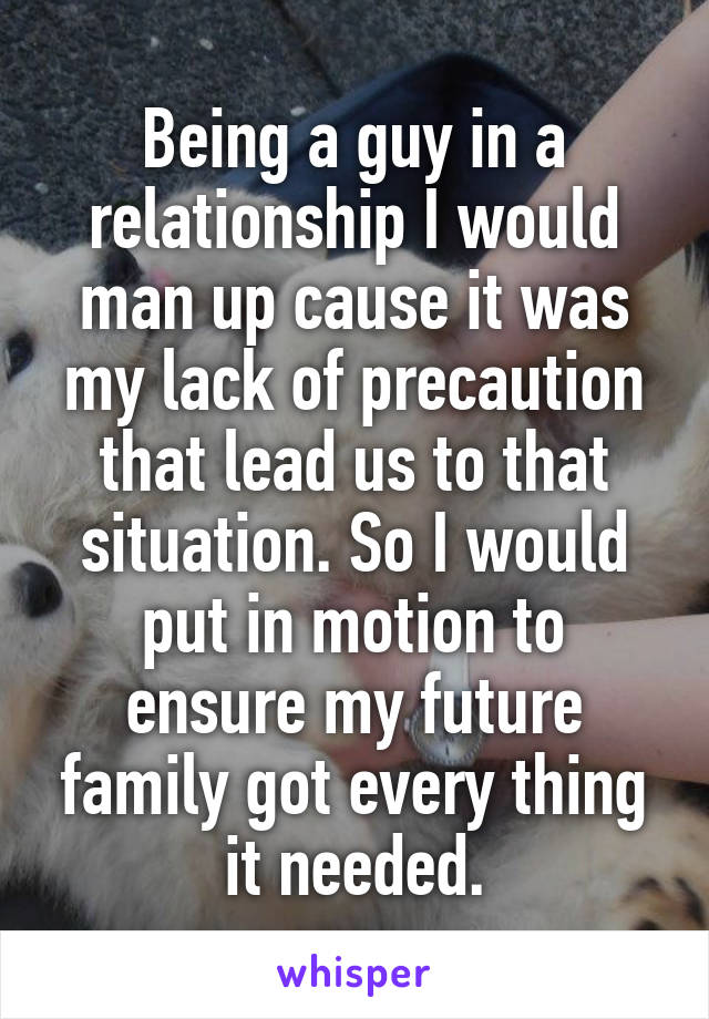 Being a guy in a relationship I would man up cause it was my lack of precaution that lead us to that situation. So I would put in motion to ensure my future family got every thing it needed.