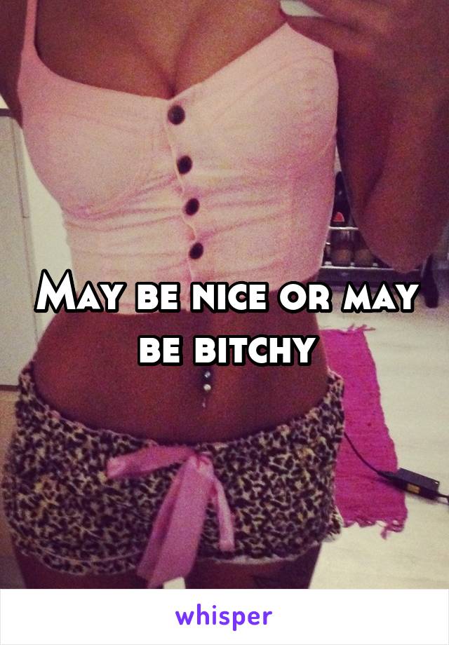 May be nice or may be bitchy