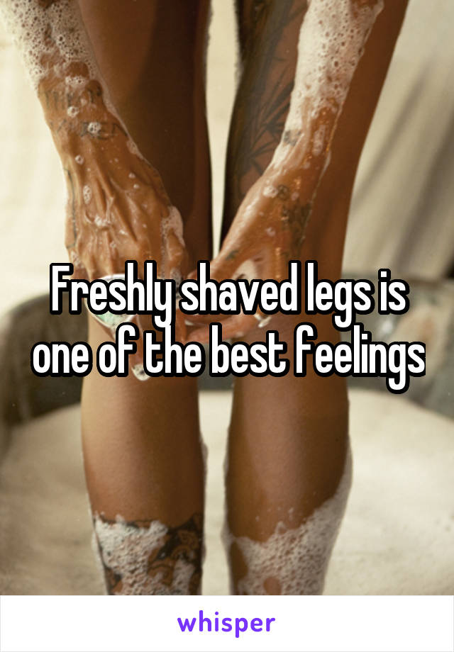 Freshly shaved legs is one of the best feelings