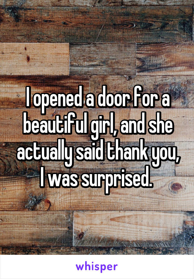 I opened a door for a beautiful girl, and she actually said thank you, I was surprised. 