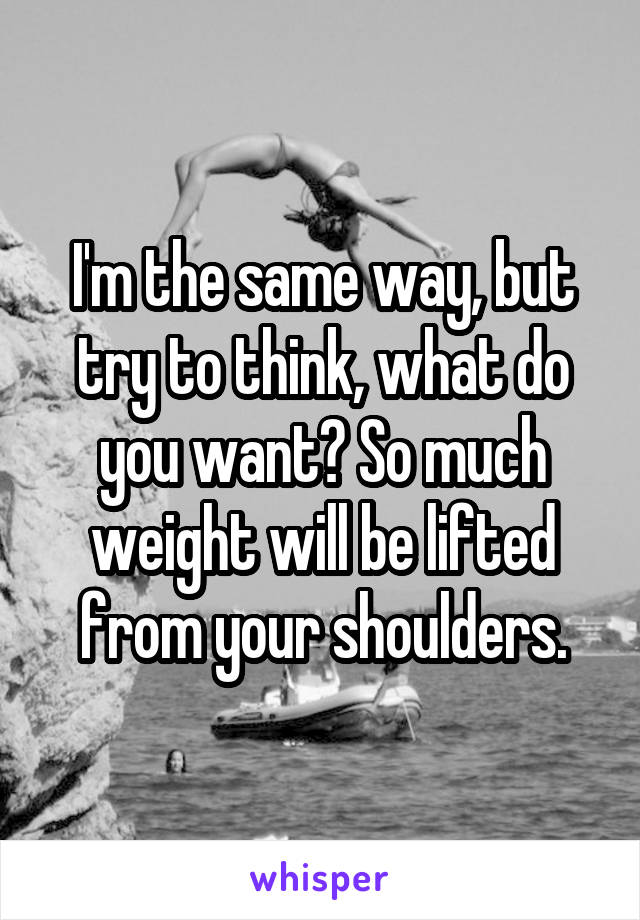 I'm the same way, but try to think, what do you want? So much weight will be lifted from your shoulders.