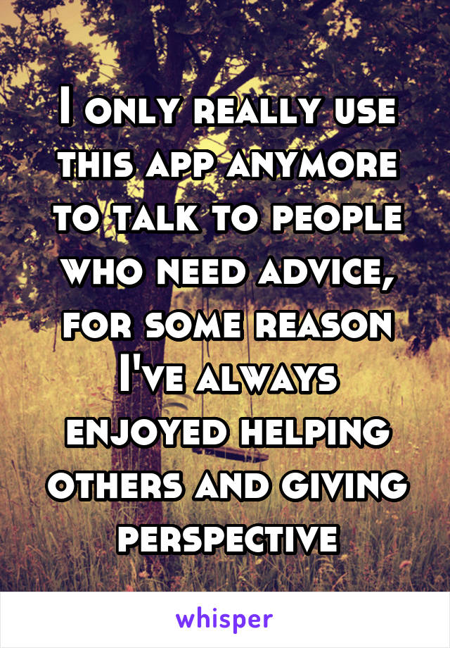 I only really use this app anymore to talk to people who need advice, for some reason I've always enjoyed helping others and giving perspective