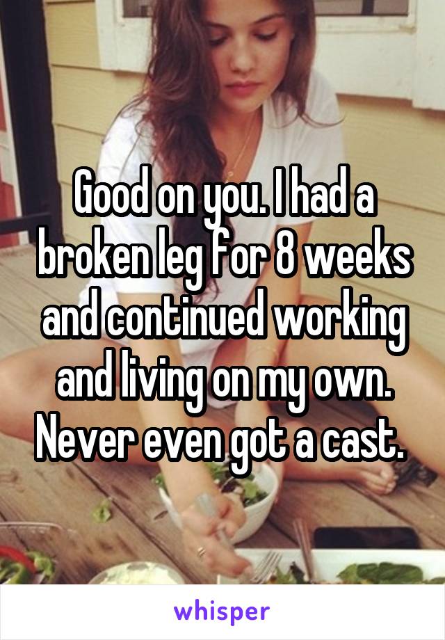 Good on you. I had a broken leg for 8 weeks and continued working and living on my own. Never even got a cast. 