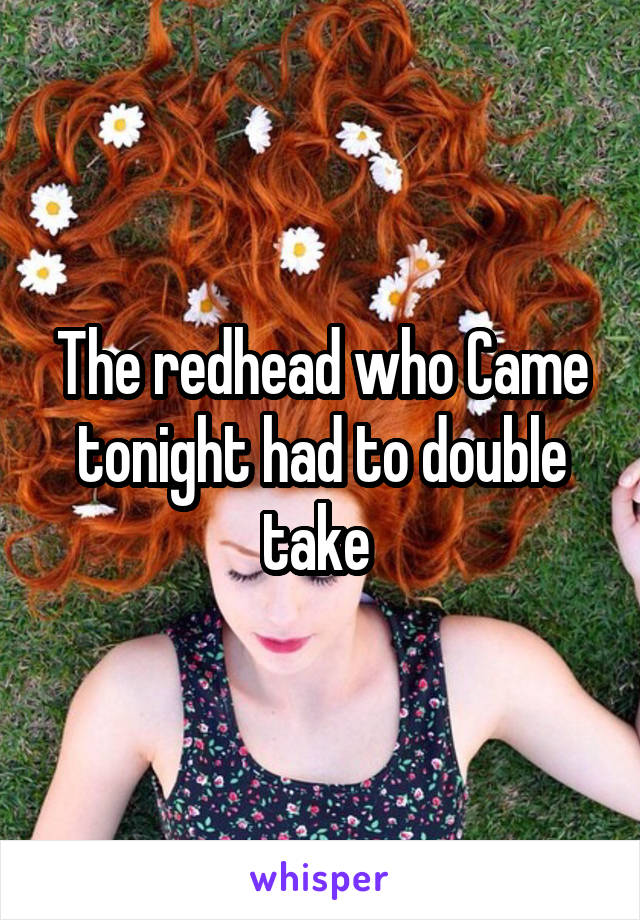 The redhead who Came tonight had to double take 