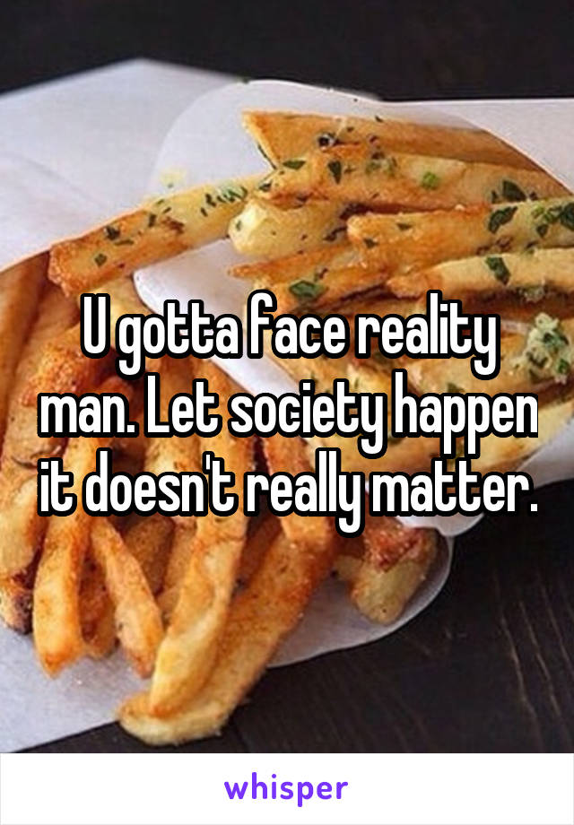 U gotta face reality man. Let society happen it doesn't really matter.