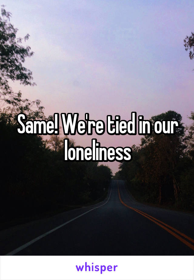 Same! We're tied in our loneliness