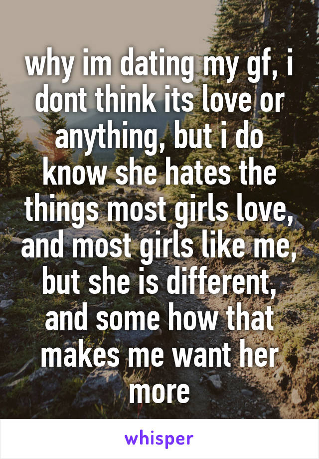 why im dating my gf, i dont think its love or anything, but i do know she hates the things most girls love, and most girls like me, but she is different, and some how that makes me want her more