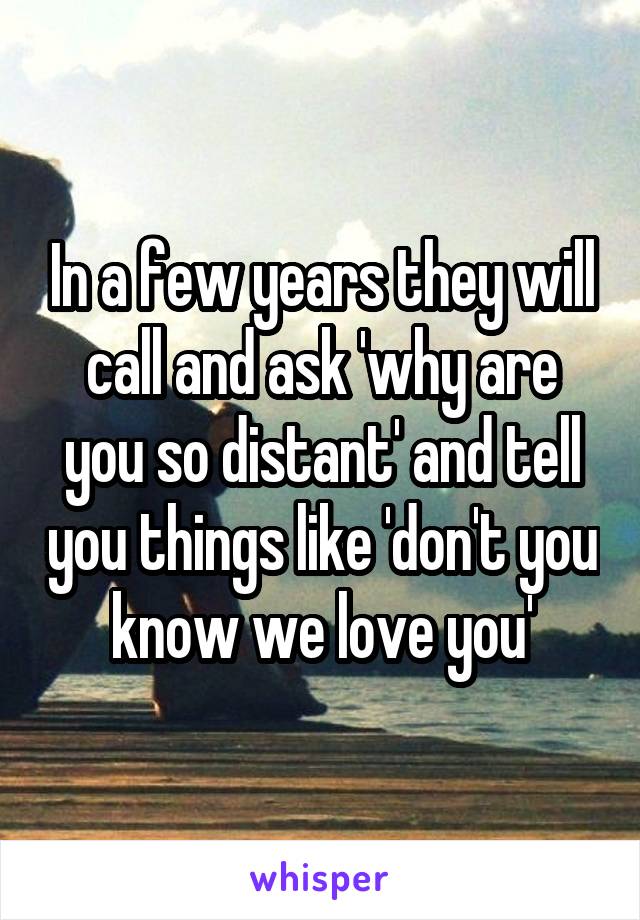 In a few years they will call and ask 'why are you so distant' and tell you things like 'don't you know we love you'