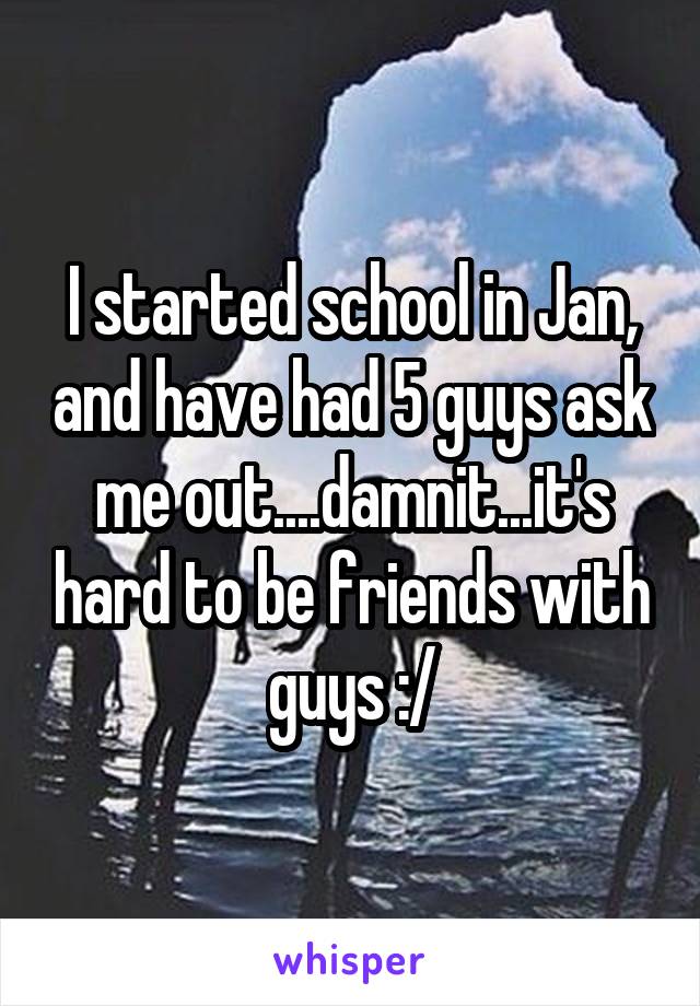 I started school in Jan, and have had 5 guys ask me out....damnit...it's hard to be friends with guys :/