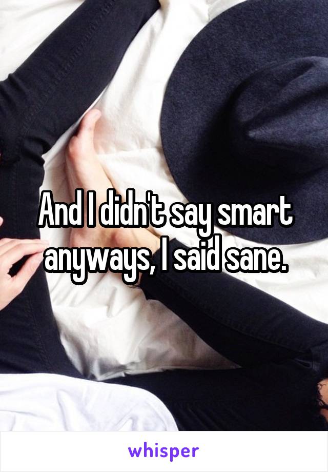 And I didn't say smart anyways, I said sane.