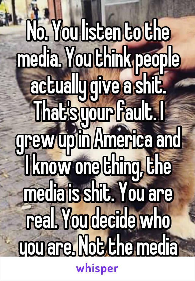 No. You listen to the media. You think people actually give a shit. That's your fault. I grew up in America and I know one thing, the media is shit. You are real. You decide who you are. Not the media