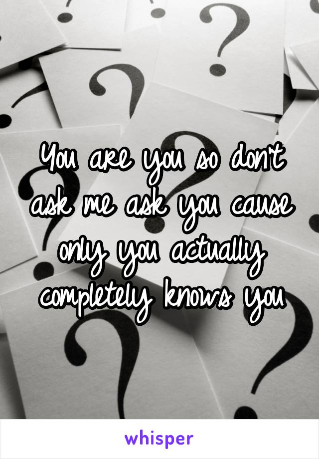 You are you so don't ask me ask you cause only you actually completely knows you