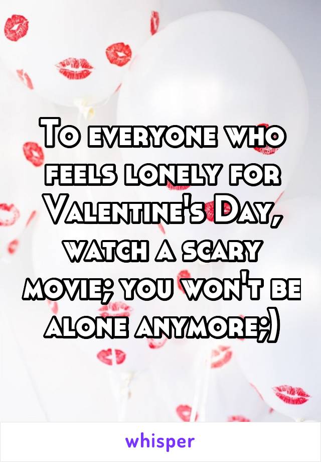 To everyone who feels lonely for Valentine's Day, watch a scary movie; you won't be alone anymore;)