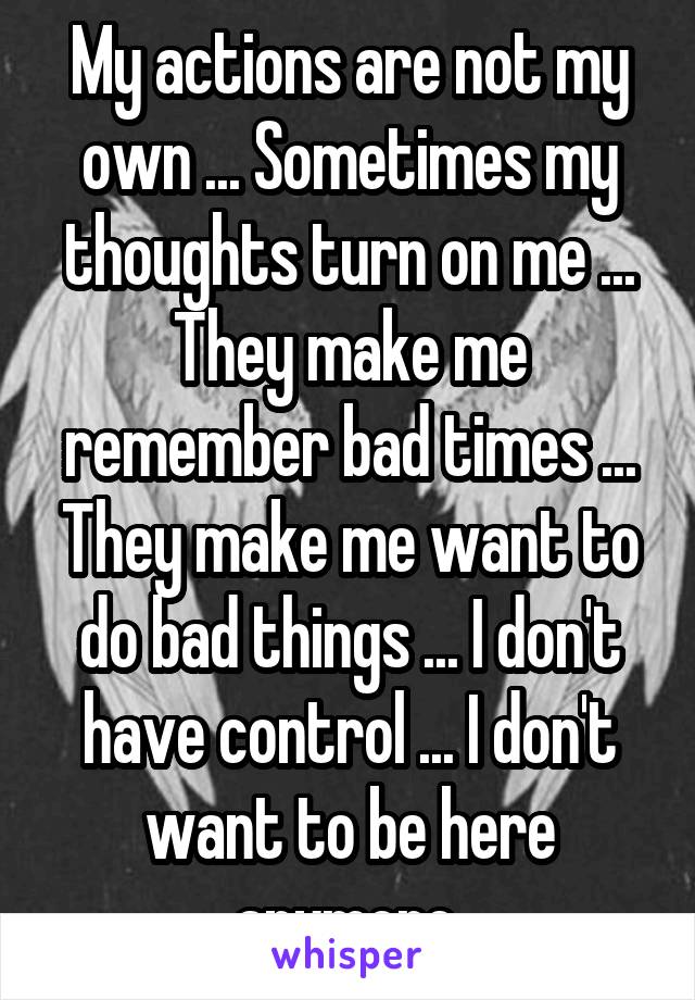 My actions are not my own ... Sometimes my thoughts turn on me ... They make me remember bad times ... They make me want to do bad things ... I don't have control ... I don't want to be here anymore.