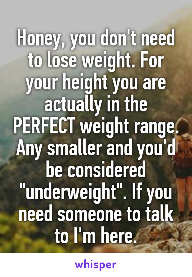 Honey, you don't need to lose weight. For your height you are actually in the PERFECT weight range. Any smaller and you'd be considered "underweight". If you need someone to talk to I'm here.