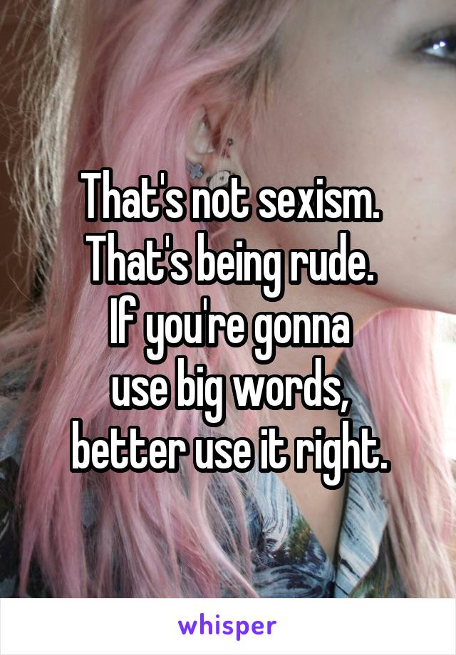 That's not sexism.
That's being rude.
If you're gonna
use big words,
better use it right.