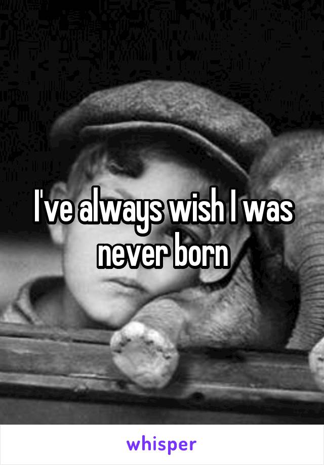 I've always wish I was never born