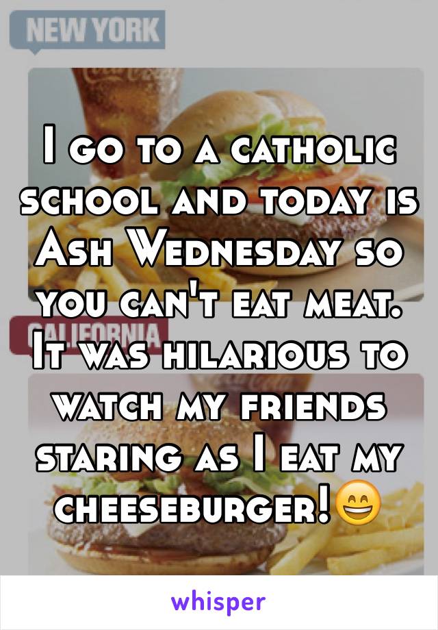 I go to a catholic school and today is Ash Wednesday so you can't eat meat. It was hilarious to watch my friends staring as I eat my cheeseburger!😄