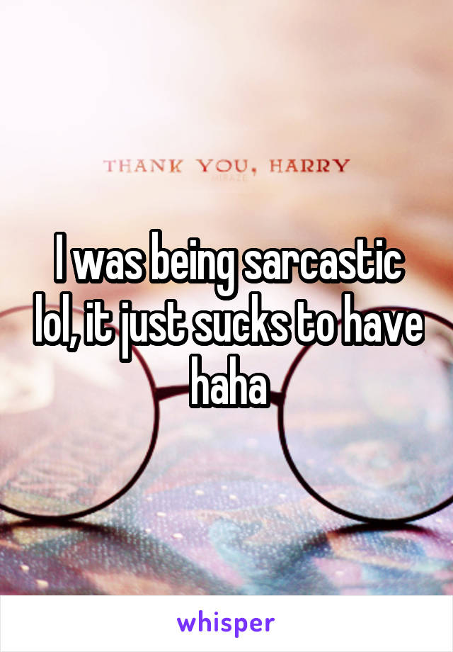I was being sarcastic lol, it just sucks to have haha