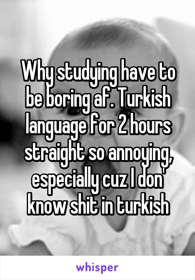 Why studying have to be boring af. Turkish language for 2 hours straight so annoying, especially cuz I don' know shit in turkish