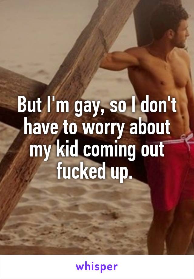 But I'm gay, so I don't have to worry about my kid coming out fucked up. 