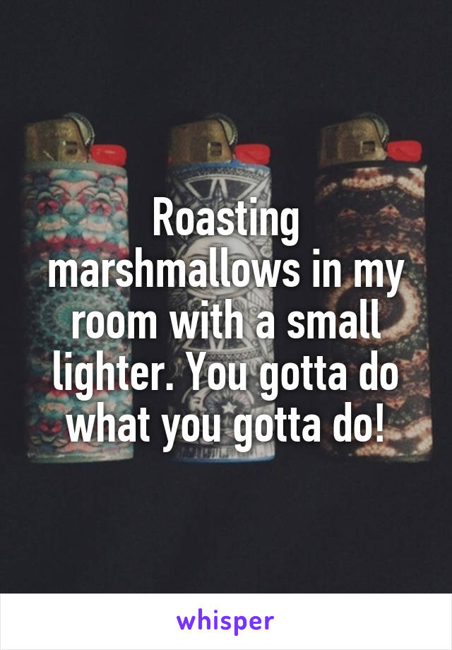 Roasting marshmallows in my room with a small lighter. You gotta do what you gotta do!