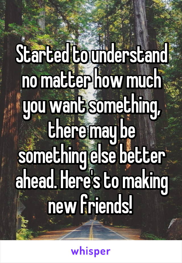 Started to understand no matter how much you want something, there may be something else better ahead. Here's to making new friends! 