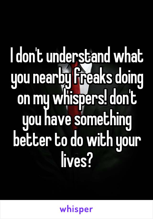 I don't understand what you nearby freaks doing on my whispers! don't you have something better to do with your lives?